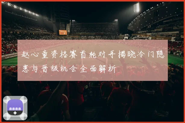 赵心童资格赛首轮对手揭晓冷门隐患与晋级机会全面解析